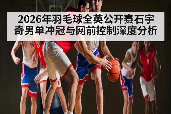 2026年羽毛球全英公开赛石宇奇男单冲冠与网前控制深度分析