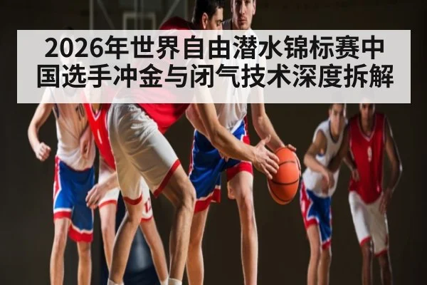 2026年世界自由潜水锦标赛中国选手冲金与闭气技术深度拆解